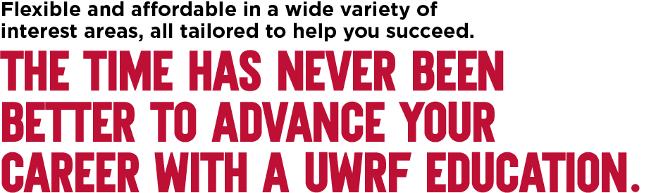 Flexible and affordable in a wide variety of interest areas, all tailored to help you succeed. The time has never been better to advance your career with a UWRF education.
